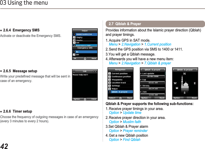 4203 Using the menuƔ2.6.4  Emergency SMSActivate or deactivate the Emergency SMS.Ɣ2.6.5  Message setup:ULWH\RXUSUHGH¿QHGPHVVDJHWKDWZLOOEHVHQWLQcase of an emergency.Ɣ2.6.6  Timer setupChoose the frequency of outgoing messages in case of an emergency (every 3 minutes to every 2 hours).Provides information about the Islamic prayer direction (Qiblah) and prayer timings.1. Acquire GPS in SAT mode.  Menu &gt; 2.Navigation &gt; 1.Current position2. Send the GPS position via SMS to 1400 or 1411.3.You will get a Qiblah message.4. Afterwards you will have a new menu item: Menu &gt; 2.Navigation &gt; 7.Qiblah &amp; prayerQiblah &amp; Prayer supports the following sub-functions:1. Receive prayer timings in your area. Option &gt; Update time2. Receive prayer direction in your area.Option &gt; Muslim faith3.Set Qiblah &amp; Prayer alarmOption &gt; Prayer reminder4. Get a new Qiblah position Option &gt; Find Qiblah2.7  Qiblah &amp; Prayer