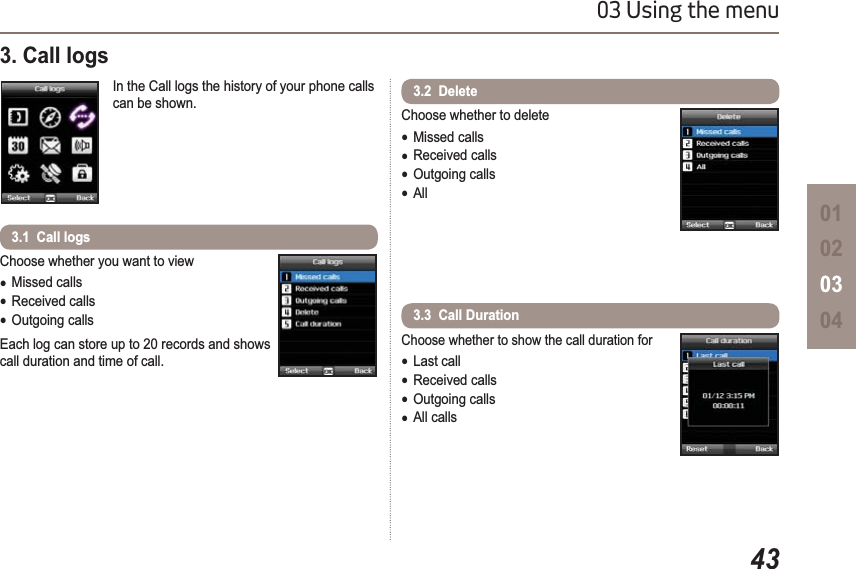 4303 Using the menu01020304Choose whether you want to viewƔMissed callsƔReceived callsƔOutgoing callsEach log can store up to 20 records and shows call duration and time of call.3.1  Call logs                                                                             3. Call logsIn the Call logs the history of your phone calls can be shown. Choose whether to deleteƔMissed callsƔReceived callsƔOutgoing callsƔAllChoose whether to show the call duration forƔLast callƔReceived callsƔOutgoing callsƔAll calls3.2  Delete3.3  Call Duration