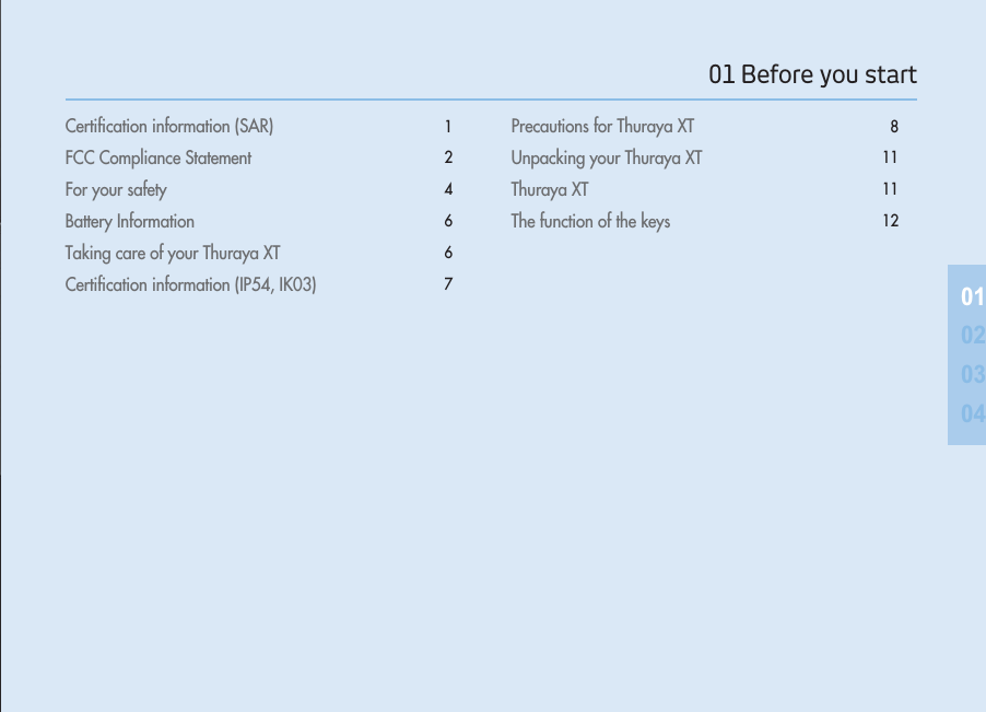 Certiﬁcation information (SAR)  1FCC Compliance Statement 2For your safety 4Battery Information  6Taking care of your Thuraya XT  6Certiﬁcation information (IP54, IK03) 7Precautions for Thuraya XT 8Unpacking your Thuraya XT 11Thuraya XT 11The function of the keys 120102030401 Before you start 