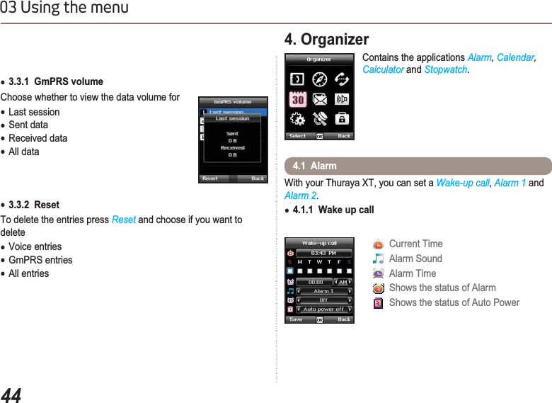 4403 Using the menuƔ3.3.1  GmPRS volume Choose whether to view the data volume forƔLast sessionƔSent dataƔReceived dataƔAll dataƔ3.3.2  ResetTo delete the entries press Reset and choose if you want to deleteƔVoice entriesƔGmPRS entriesƔAll entries4. Organizer Contains the applications Alarm, Calendar,Calculator and Stopwatch.With your Thuraya XT, you can set a Wake-up call,Alarm 1 and Alarm 2.Ɣ4.1.1  Wake up call4.1  Alarm Current Time Alarm Sound Alarm Time Shows the status of Alarm Shows the status of Auto Power