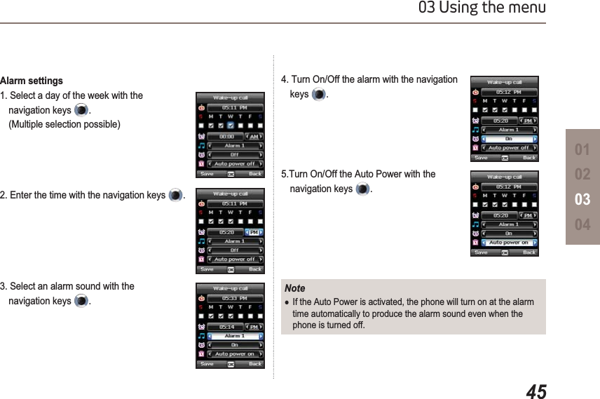 4503 Using the menu01020304Alarm settings1. Select a day of the week with the navigation keys  .(Multiple selection possible)2. Enter the time with the navigation keys  .3. Select an alarm sound with the navigation keys  .4. Turn On/Off the alarm with the navigation keys .5.Turn On/Off the Auto Power with the navigation keys  .NoteƔIf the Auto Power is activated, the phone will turn on at the alarm time automatically to produce the alarm sound even when the phone is turned off.