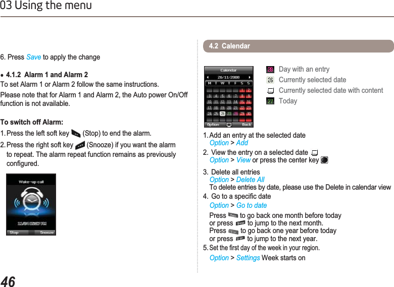 4603 Using the menu6. Press Save to apply the changeƔ4.1.2  Alarm 1 and Alarm 2To set Alarm 1 or Alarm 2 follow the same instructions.Please note that for Alarm 1 and Alarm 2, the Auto power On/Off function is not available. To switch off Alarm:1. Press the left soft key   (Stop) to end the alarm.2. Press the right soft key   (Snooze) if you want the alarm to repeat. The alarm repeat function remains as previously  FRQ¿JXUHG1. Add an entry at the selected dateOption &gt; Add2.  View the entry on a selected date Option &gt; View or press the center key3.  Delete all entriesOption &gt; Delete AllTo delete entries by date, please use the Delete in calendar view*RWRDVSHFL¿FGDWHOption &gt; Go to datePress  to go back one month before today or press   to jump to the next month. Press  to go back one year before today or press   to jump to the next year.5.6HWWKH¿UVWGD\RIWKHZHHNLQ\RXUUHJLRQOption &gt; Settings Week starts on4.2  CalendarDay with an entryCurrently selected dateCurrently selected date with contentToday