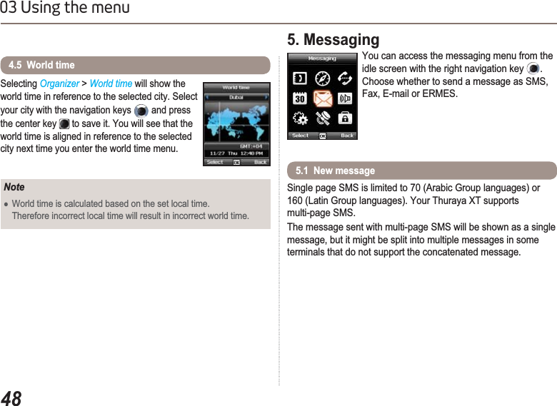 4803 Using the menuSelecting Organizer&gt; World time will show the world time in reference to the selected city. Select your city with the navigation keys  and press the center key  to save it. You will see that the world time is aligned in reference to the selected city next time you enter the world time menu.4.5  World timeNoteƔWorld time is calculated based on the set local time. Therefore incorrect local time will result in incorrect world time.5. MessagingYou can access the messaging menu from the idle screen with the right navigation key  .Choose whether to send a message as SMS, Fax, E-mail or ERMES.Single page SMS is limited to 70 (Arabic Group languages) or 160 (Latin Group languages). Your Thuraya XT supports multi-page SMS.The message sent with multi-page SMS will be shown as a single message, but it might be split into multiple messages in some terminals that do not support the concatenated message.5.1  New message