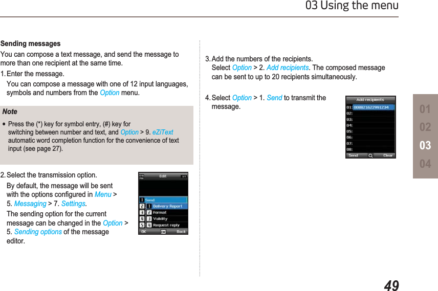 4903 Using the menu01020304Sending messagesYou can compose a text message, and send the message to more than one recipient at the same time.1. Enter the message. You can compose a message with one of 12 input languages, symbols and numbers from the Option menu.2. Select the transmission option. By default, the message will be sent  ZLWKWKHRSWLRQVFRQ¿JXUHGLQMenu &gt;5. Messaging &gt; 7. Settings.The sending option for the current    message can be changed in the Option &gt;5. Sending options of the message editor.NoteƔPress the (*) key for symbol entry, (#) key for switching between number and text, and Option &gt; 9. eZiTextautomatic word completion function for the convenience of text input (see page 27).3. Add the numbers of the recipients. Select Option &gt; 2. Add recipients. The composed message can be sent to up to 20 recipients simultaneously.4. Select Option &gt; 1. Send to transmit the message.