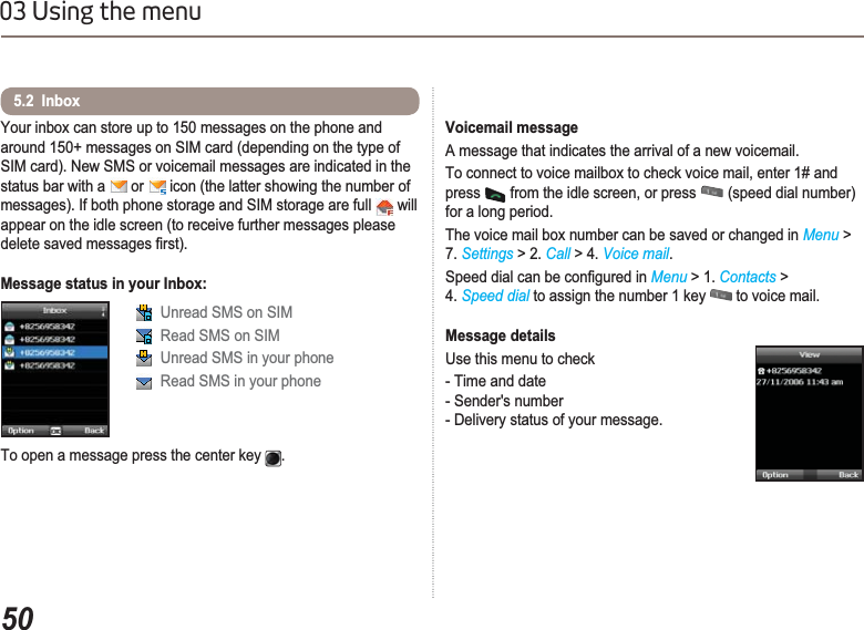 5003 Using the menuYour inbox can store up to 150 messages on the phone and around 150+ messages on SIM card (depending on the type of SIM card). New SMS or voicemail messages are indicated in the status bar with a   or   icon (the latter showing the number of messages). If both phone storage and SIM storage are full   will appear on the idle screen (to receive further messages please GHOHWHVDYHGPHVVDJHV¿UVWMessage status in your Inbox:5.2  Inbox Unread SMS on SIM Read SMS on SIM Unread SMS in your phone Read SMS in your phoneTo open a message press the center key  .Voicemail messageA message that indicates the arrival of a new voicemail. To connect to voice mailbox to check voice mail, enter 1# and press  from the idle screen, or press   (speed dial number) for a long period.The voice mail box number can be saved or changed in Menu &gt; 7. Settings &gt; 2. Call &gt; 4. Voice mail.6SHHGGLDOFDQEHFRQ¿JXUHGLQMenu &gt; 1. Contacts &gt; 4. Speed dial to assign the number 1 key   to voice mail.Message detailsUse this menu to check - Time and date- Sender&apos;s number- Delivery status of your message.