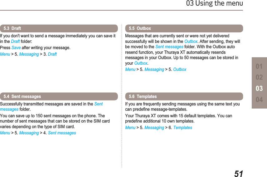 5103 Using the menu01020304If you don&apos;t want to send a message immediately you can save it in the Draft folder:Press Save after writing your message.Menu &gt; 5. Messaging &gt; 3. Draft5.3  Draft Successfully transmitted messages are saved in the Sentmessages folder.You can save up to 150 sent messages on the phone. The number of sent messages that can be stored on the SIM card varies depending on the type of SIM card.Menu &gt; 5. Messaging &gt; 4. Sent messages5.4  Sent messages Messages that are currently sent or were not yet delivered successfully will be shown in the Outbox. After sending, they will be moved to the Sent messages folder. With the Outbox auto resend function, your Thuraya XT automatically resends messages in your Outbox. Up to 50 messages can be stored in your Outbox.Menu &gt; 5. Messaging &gt; 5. Outbox5.5  Outbox If you are frequently sending messages using the same text you FDQSUHGH¿QHPHVVDJHWHPSODWHVYour Thuraya XT comes with 15 default templates. You can SUHGH¿QHDGGLWLRQDORZQWHPSODWHVMenu &gt; 5. Messaging &gt; 6. Templates5.6  Templates