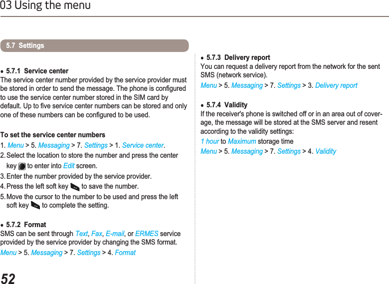 5203 Using the menuƔ5.7.1  Service centerThe service center number provided by the service provider must EHVWRUHGLQRUGHUWRVHQGWKHPHVVDJH7KHSKRQHLVFRQ¿JXUHGto use the service center number stored in the SIM card by GHIDXOW8SWR¿YHVHUYLFHFHQWHUQXPEHUVFDQEHVWRUHGDQGRQO\RQHRIWKHVHQXPEHUVFDQEHFRQ¿JXUHGWREHXVHGTo set the service center numbers 1. Menu &gt; 5. Messaging &gt; 7. Settings &gt; 1. Service center.2. Select the location to store the number and press the center    key  to enter into Edit screen.3. Enter the number provided by the service provider. 4. Press the left soft key  to save the number.5. Move the cursor to the number to be used and press the left    soft key   to complete the setting.Ɣ5.7.2  Format SMS can be sent through Text,Fax,E-mail, or ERMES service provided by the service provider by changing the SMS format.Menu &gt; 5. Messaging &gt; 7. Settings &gt; 4. Format5.7  Settings Ɣ5.7.3  Delivery report You can request a delivery report from the network for the sent SMS (network service). Menu &gt; 5. Messaging &gt; 7. Settings &gt; 3. Delivery reportƔ5.7.4  Validity If the receiver&apos;s phone is switched off or in an area out of cover-age, the message will be stored at the SMS server and resent according to the validity settings:1 hour to Maximum storage time Menu &gt; 5. Messaging &gt; 7. Settings &gt; 4. Validity