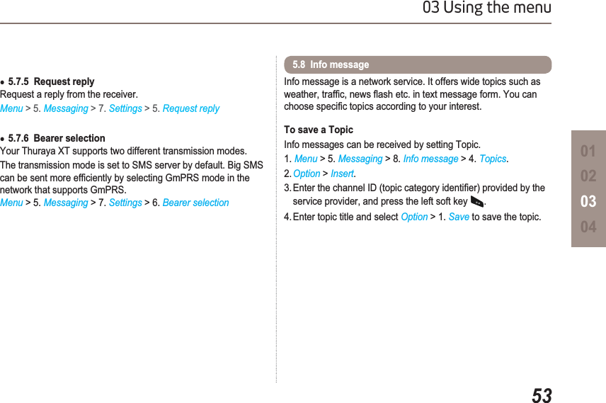 5303 Using the menu01020304Ɣ5.7.5  Request replyRequest a reply from the receiver. Menu &gt; 5. Messaging &gt; 7. Settings &gt; 5. Request replyƔ5.7.6  Bearer selectionYour Thuraya XT supports two different transmission modes.The transmission mode is set to SMS server by default. Big SMS FDQEHVHQWPRUHHI¿FLHQWO\E\VHOHFWLQJ*P356PRGHLQWKHnetwork that supports GmPRS.Menu &gt; 5. Messaging &gt; 7. Settings &gt; 6. Bearer selectionInfo message is a network service. It offers wide topics such as ZHDWKHUWUDI¿FQHZVÀDVKHWFLQWH[WPHVVDJHIRUP&lt;RXFDQFKRRVHVSHFL¿FWRSLFVDFFRUGLQJWR\RXULQWHUHVWTo save a TopicInfo messages can be received by setting Topic.1. Menu &gt; 5. Messaging &gt; 8. Info message &gt; 4. Topics.2. Option &gt;Insert.(QWHUWKHFKDQQHO,&apos;WRSLFFDWHJRU\LGHQWL¿HUSURYLGHGE\WKHservice provider, and press the left soft key .4. Enter topic title and select Option &gt; 1. Save to save the topic.5.8  Info message