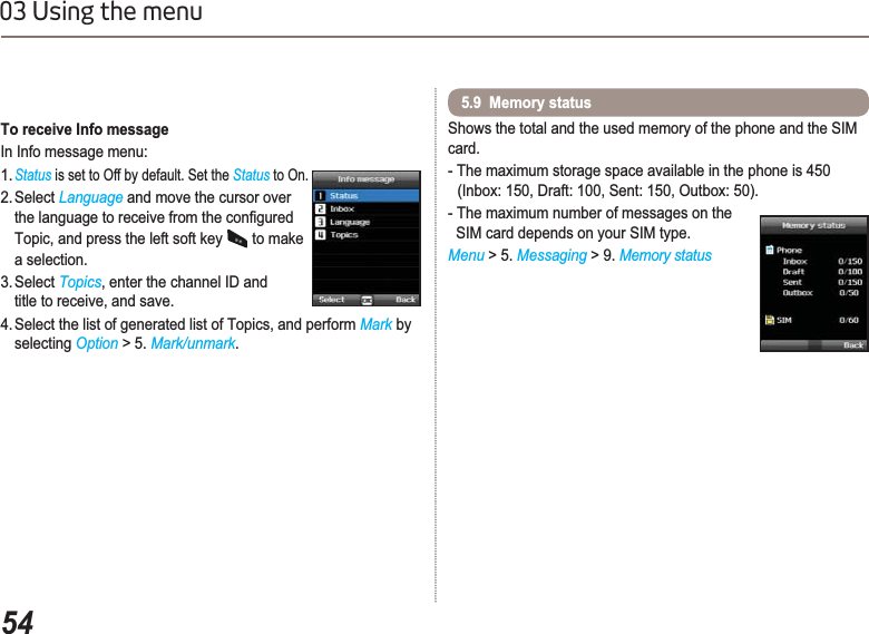 5403 Using the menuShows the total and the used memory of the phone and the SIM card.- The maximum storage space available in the phone is 450    (Inbox: 150, Draft: 100, Sent: 150, Outbox: 50).- The maximum number of messages on the   SIM card depends on your SIM type.Menu &gt; 5. Messaging &gt; 9. Memory status5.9  Memory status To receive Info messageIn Info message menu:1.Status is set to Off by default. Set the Status to On.2. Select Language and move the cursor over  WKHODQJXDJHWRUHFHLYHIURPWKHFRQ¿JXUHGTopic, and press the left soft key   to make a selection.3. Select Topics, enter the channel ID and title to receive, and save.4. Select the list of generated list of Topics, and perform Mark by selecting Option &gt; 5. Mark/unmark.