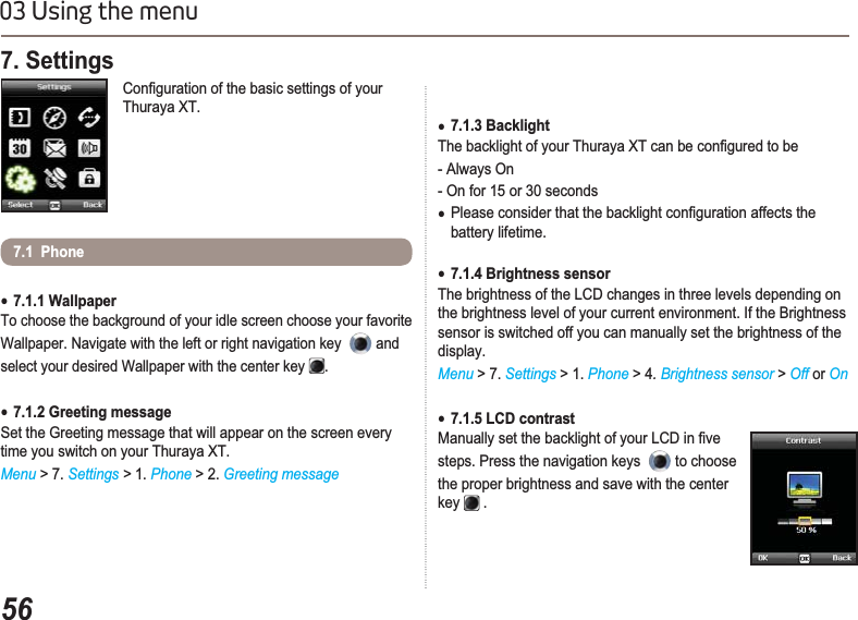 5603 Using the menu7. Settings &amp;RQ¿JXUDWLRQRIWKHEDVLFVHWWLQJVRI\RXUThuraya XT.Ɣ7.1.1 WallpaperTo choose the background of your idle screen choose your favorite Wallpaper. Navigate with the left or right navigation key  and select your desired Wallpaper with the center key .Ɣ7.1.2 Greeting messageSet the Greeting message that will appear on the screen every time you switch on your Thuraya XT.Menu &gt; 7. Settings &gt; 1. Phone &gt; 2. Greeting message 7.1  PhoneƔ7.1.3 Backlight7KHEDFNOLJKWRI\RXU7KXUD\D;7FDQEHFRQ¿JXUHGWREH- Always On - On for 15 or 30 secondsƔ3OHDVHFRQVLGHUWKDWWKHEDFNOLJKWFRQ¿JXUDWLRQDIIHFWVWKHbattery lifetime.Ɣ7.1.4 Brightness sensorThe brightness of the LCD changes in three levels depending on the brightness level of your current environment. If the Brightness sensor is switched off you can manually set the brightness of the display.Menu &gt; 7. Settings &gt; 1. Phone &gt; 4.Brightness sensor &gt;Off or OnƔ7.1.5 LCD contrast0DQXDOO\VHWWKHEDFNOLJKWRI\RXU/&amp;&apos;LQ¿YHsteps. Press the navigation keys  to choose the proper brightness and save with the center key  .