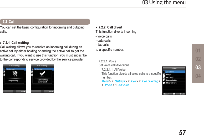 5703 Using the menu01020304&lt;RXFDQVHWWKHEDVLFFRQ¿JXUDWLRQIRULQFRPLQJDQGRXWJRLQJcalls.Ɣ7.2.1  Call waitingCall waiting allows you to receive an incoming call during an active call by either holding or ending the active call to get the waiting call. If you want to use this function, you must subscribe to the corresponding service provided by the service provider.7.2  CallƔ7.2.2  Call divert This function diverts incoming - voice calls - data calls- fax callsWRDVSHFL¿FQXPEHU7.2.2.1  VoiceSet voice call diversions    7.2.2.1.1  All Voice:   7KLVIXQFWLRQGLYHUWVDOOYRLFHFDOOVWRDVSHFL¿Fnumber.Menu &gt; 7. Settings &gt; 2. Call &gt; 2. Call diverting &gt;1. Voice &gt; 1. All voice