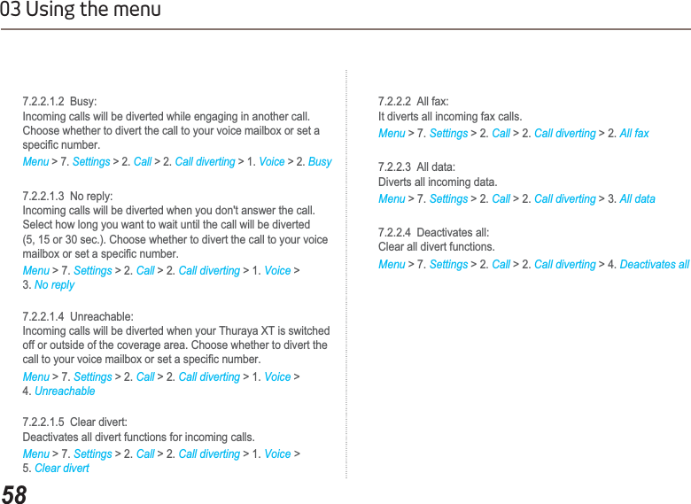 5803 Using the menu    7.2.2.1.2  Busy:     Incoming calls will be diverted while engaging in another call.     Choose whether to divert the call to your voice mailbox or set a   VSHFL¿FQXPEHUMenu &gt; 7. Settings &gt; 2. Call &gt; 2. Call diverting &gt; 1. Voice &gt; 2. Busy    7.2.2.1.3  No reply:     Incoming calls will be diverted when you don&apos;t answer the call.     Select how long you want to wait until the call will be diverted     (5, 15 or 30 sec.). Choose whether to divert the call to your voice   PDLOER[RUVHWDVSHFL¿FQXPEHUMenu &gt; 7. Settings &gt; 2. Call &gt; 2. Call diverting &gt; 1. Voice &gt;3. No reply    7.2.2.1.4  Unreachable:     Incoming calls will be diverted when your Thuraya XT is switched     off or outside of the coverage area. Choose whether to divert the   FDOOWR\RXUYRLFHPDLOER[RUVHWDVSHFL¿FQXPEHUMenu &gt; 7. Settings &gt; 2. Call &gt; 2. Call diverting &gt; 1. Voice &gt;4. Unreachable    7.2.2.1.5  Clear divert:     Deactivates all divert functions for incoming calls. Menu &gt; 7. Settings &gt; 2. Call &gt; 2. Call diverting &gt; 1. Voice &gt;5. Clear divert    7.2.2.2  All fax:    It diverts all incoming fax calls. Menu &gt; 7. Settings &gt; 2. Call &gt; 2. Call diverting &gt; 2. All fax    7.2.2.3  All data:    Diverts all incoming data. Menu &gt; 7. Settings &gt; 2. Call &gt; 2. Call diverting &gt; 3. All data    7.2.2.4  Deactivates all:    Clear all divert functions.Menu &gt; 7. Settings &gt; 2. Call &gt; 2. Call diverting &gt; 4. Deactivates all