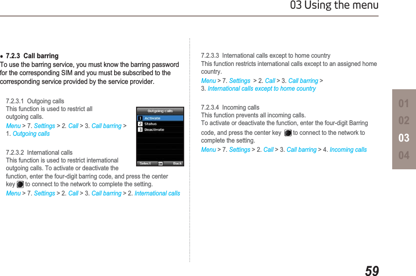 5903 Using the menu01020304Ɣ7.2.3  Call barringTo use the barring service, you must know the barring password for the corresponding SIM and you must be subscribed to the corresponding service provided by the service provider.7.2.3.1  Outgoing callsThis function is used to restrict alloutgoing calls.Menu &gt; 7. Settings &gt; 2. Call &gt; 3. Call barring &gt;1. Outgoing calls7.2.3.2  International calls This function is used to restrict international outgoing calls. To activate or deactivate the function, enter the four-digit barring code, and press the center key  to connect to the network to complete the setting.Menu &gt; 7. Settings &gt; 2. Call &gt; 3. Call barring &gt; 2. International calls7.2.3.3  International calls except to home country This function restricts international calls except to an assigned home country.Menu &gt; 7. Settings &gt; 2. Call &gt; 3. Call barring &gt;3. International calls except to home country7.2.3.4  Incoming callsThis function prevents all incoming calls.To activate or deactivate the function, enter the four-digit Barring code, and press the center key  to connect to the network to complete the setting.Menu &gt; 7. Settings &gt; 2. Call &gt; 3. Call barring &gt; 4. Incoming calls