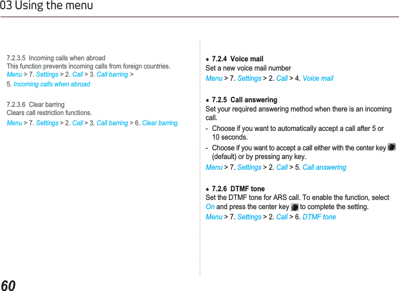 6003 Using the menu7.2.3.5  Incoming calls when abroadThis function prevents incoming calls from foreign countries.   Menu &gt; 7. Settings &gt; 2. Call &gt; 3. Call barring &gt;5. Incoming calls when abroad7.2.3.6  Clear barringClears call restriction functions.Menu &gt; 7. Settings&gt; 2. Call &gt; 3. Call barring &gt; 6. Clear barringƔ7.2.4  Voice mailSet a new voice mail numberMenu &gt; 7. Settings &gt; 2. Call &gt; 4. Voice mailƔ7.2.5  Call answeringSet your required answering method when there is an incoming call.- Choose if you want to automatically accept a call after 5 or 10 seconds.- Choose if you want to accept a call either with the center key (default) or by pressing any key. Menu &gt; 7. Settings &gt; 2. Call &gt; 5. Call answeringƔ7.2.6  DTMF toneSet the DTMF tone for ARS call. To enable the function, select On and press the center key   to complete the setting.Menu &gt; 7. Settings &gt; 2. Call &gt; 6. DTMF tone