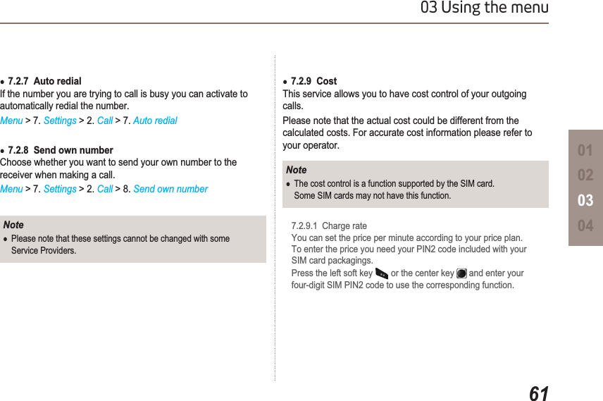 6103 Using the menu01020304Ɣ7.2.7  Auto redialIf the number you are trying to call is busy you can activate to automatically redial the number. Menu &gt; 7. Settings &gt; 2. Call &gt; 7. Auto redialƔ7.2.8  Send own number Choose whether you want to send your own number to the receiver when making a call.Menu &gt; 7. Settings &gt; 2. Call &gt; 8. Send own numberNoteƔPlease note that these settings cannot be changed with some Service Providers.Ɣ7.2.9  CostThis service allows you to have cost control of your outgoing calls.Please note that the actual cost could be different from the calculated costs. For accurate cost information please refer to your operator.NoteƔThe cost control is a function supported by the SIM card.Some SIM cards may not have this function.7.2.9.1  Charge rateYou can set the price per minute according to your price plan. To enter the price you need your PIN2 code included with your SIM card packagings.Press the left soft key   or the center key   and enter your four-digit SIM PIN2 code to use the corresponding function.