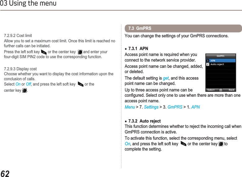 6203 Using the menu7.2.9.2 Cost limitAllow you to set a maximum cost limit. Once this limit is reached no further calls can be initiated.Press the left soft key   or the center key  and enter your  four-digit SIM PIN2 code to use the corresponding function.7.2.9.3 Display costChoose whether you want to display the cost information upon the    conclusion of calls. Select On or Off, and press the left soft key  or the center key  .You can change the settings of your GmPRS connections.Ɣ7.3.1  APNAccess point name is required when you connect to the network service provider.Access point name can be changed, added, or deleted.The default setting is get, and this access point name can be changed.Up to three access point name can be FRQ¿JXUHG6HOHFWRQO\RQHWRXVHZKHQWKHUHDUHPRUHWKDQRQHaccess point name.Menu &gt; 7. Settings &gt; 3. GmPRS &gt; 1. APNƔ7.3.2  Auto rejectThis function determines whether to reject the incoming call when GmPRS connection is active.To activate this function, select the corresponding menu, select On, and press the left soft key  or the center key   to complete the setting.7.3  GmPRS