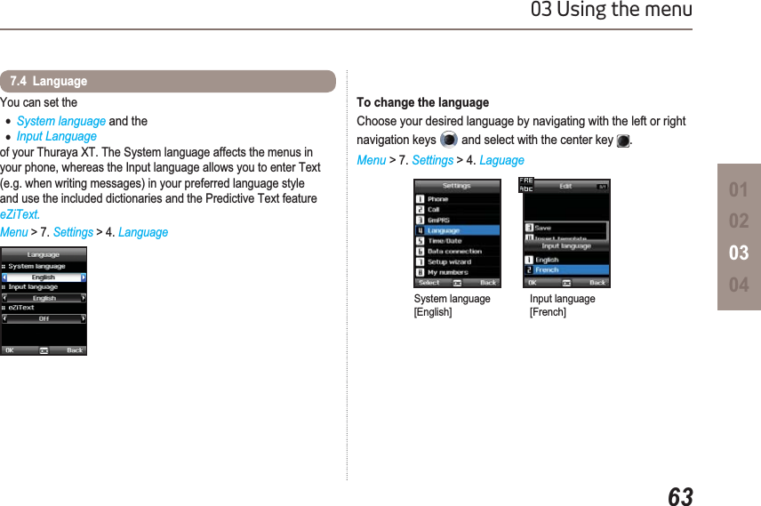 6303 Using the menu01020304You can set theƔSystem language and theƔInput Languageof your Thuraya XT. The System language affects the menus in your phone, whereas the Input language allows you to enter Text (e.g. when writing messages) in your preferred language style and use the included dictionaries and the Predictive Text feature eZiText.Menu &gt; 7. Settings &gt; 4. Language7.4  LanguageTo change the languageChoose your desired language by navigating with the left or right navigation keys   and select with the center key  .Menu &gt; 7. Settings &gt; 4. LaguageSystem language[English]Input language[French]