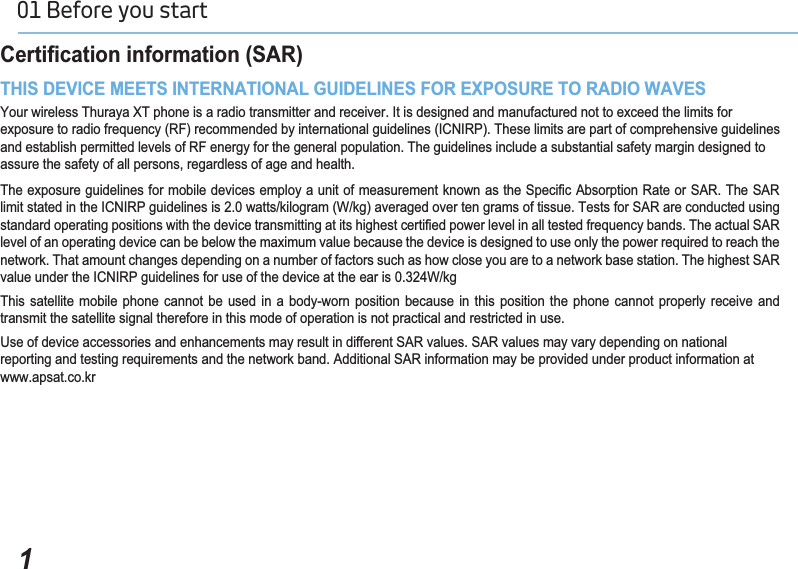 101 Before you start &amp;HUWL¿FDWLRQLQIRUPDWLRQ6$57+,6&apos;(9,&amp;(0((76,17(51$7,21$/*8,&apos;(/,1(6)25(;32685(725$&apos;,2:$9(6Your wireless Thuraya XT phone is a radio transmitter and receiver. It is designed and manufactured not to exceed the limits forexposure to radio frequency (RF) recommended by international guidelines (ICNIRP). These limits are part of comprehensive guidelines and establish permitted levels of RF energy for the general population. The guidelines include a substantial safety margin designed to assure the safety of all persons, regardless of age and health.7KHH[SRVXUHJXLGHOLQHVIRUPRELOHGHYLFHVHPSOR\DXQLWRIPHDVXUHPHQWNQRZQDVWKH6SHFL¿F$EVRUSWLRQ5DWHRU6$57KH6$5limit stated in the ICNIRP guidelines is 2.0 watts/kilogram (W/kg) averaged over ten grams of tissue. Tests for SAR are conducted using VWDQGDUGRSHUDWLQJSRVLWLRQVZLWKWKHGHYLFHWUDQVPLWWLQJDWLWVKLJKHVWFHUWL¿HGSRZHUOHYHOLQDOOWHVWHGIUHTXHQF\EDQGV7KHDFWXDO6$5level of an operating device can be below the maximum value because the device is designed to use only the power required to reach the network. That amount changes depending on a number of factors such as how close you are to a network base station. The highest SAR value under the ICNIRP guidelines for use of the device at the ear is 0.324W/kgThis satellite mobile phone cannot be used in a body-worn position because in this position the phone cannot properly receive and transmit the satellite signal therefore in this mode of operation is not practical and restricted in use.Use of device accessories and enhancements may result in different SAR values. SAR values may vary depending on national reporting and testing requirements and the network band. Additional SAR information may be provided under product information at www.apsat.co.kr