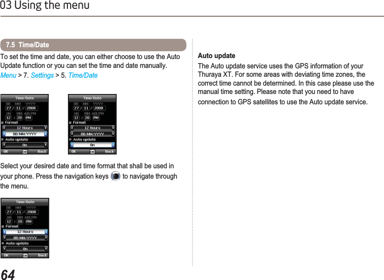 6403 Using the menuTo set the time and date, you can either choose to use the Auto Update function or you can set the time and date manually.Menu &gt; 7. Settings &gt; 5. Time/DateSelect your desired date and time format that shall be used in your phone. Press the navigation keys   to navigate through the menu.7.5  Time/DateAuto update The Auto update service uses the GPS information of your Thuraya XT. For some areas with deviating time zones, the correct time cannot be determined. In this case please use the manual time setting. Please note that you need to have connection to GPS satellites to use the Auto update service.