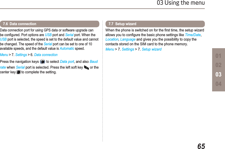 6503 Using the menu01020304Data connection port for using GPS data or software upgrade can EHFRQ¿JXUHG3RUWRSWLRQVDUHUSB port and Serial port. When the USB port is selected, the speed is set to the default value and cannot be changed. The speed of the Serial port can be set to one of 10 available speeds, and the default value is Automatic speed.Menu &gt; 7. Settings &gt; 6. Data connectionPress the navigation keys   to select Data port, and also Baudrate when Serial port is selected. Press the left soft key   or the center key   to complete the setting.7.6  Data connection :KHQWKHSKRQHLVVZLWFKHGRQIRUWKH¿UVWWLPHWKHVHWXSZL]DUGDOORZV\RXWRFRQ¿JXUHWKHEDVLFSKRQHVHWWLQJVOLNHTime/Date,Location,Language and gives you the possibility to copy the contacts stored on the SIM card to the phone memory.Menu &gt; 7. Settings &gt; 7. Setup wizard7.7  Setup wizard