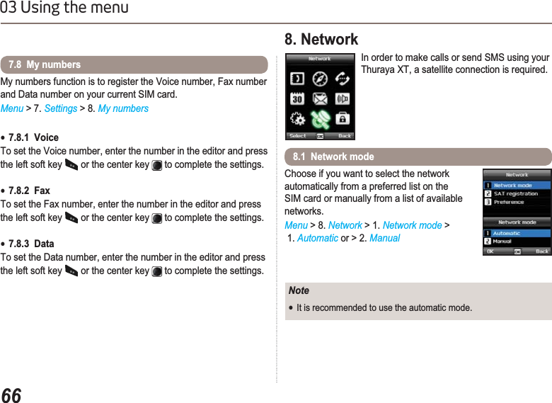 6603 Using the menuMy numbers function is to register the Voice number, Fax number and Data number on your current SIM card.Menu &gt; 7. Settings &gt; 8. My numbersƔ7.8.1  Voice To set the Voice number, enter the number in the editor and press the left soft key   or the center key   to complete the settings.Ɣ7.8.2  FaxTo set the Fax number, enter the number in the editor and press the left soft key   or the center key   to complete the settings.Ɣ7.8.3  Data To set the Data number, enter the number in the editor and press the left soft key   or the center key   to complete the settings.7.8  My numbers8. Network In order to make calls or send SMS using your Thuraya XT, a satellite connection is required.Choose if you want to select the network automatically from a preferred list on the SIM card or manually from a list of available networks.Menu &gt; 8. Network &gt; 1. Network mode &gt; 1. Automatic or &gt; 2. Manual8.1  Network modeNoteƔIt is recommended to use the automatic mode.