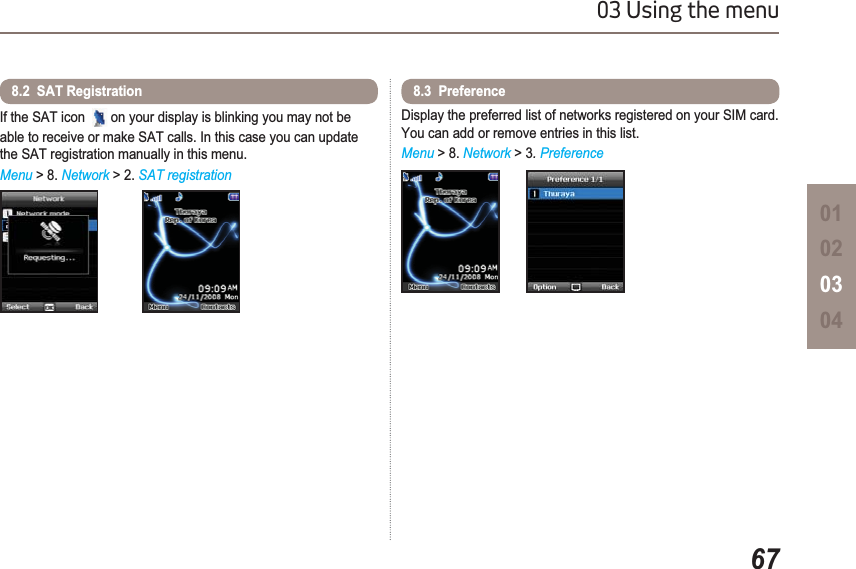 6703 Using the menu01020304If the SAT icon  on your display is blinking you may not be able to receive or make SAT calls. In this case you can update the SAT registration manually in this menu.Menu &gt; 8. Network &gt; 2. SAT registration8.2  SAT RegistrationDisplay the preferred list of networks registered on your SIM card. You can add or remove entries in this list.Menu &gt; 8. Network &gt; 3.Preference8.3  Preference