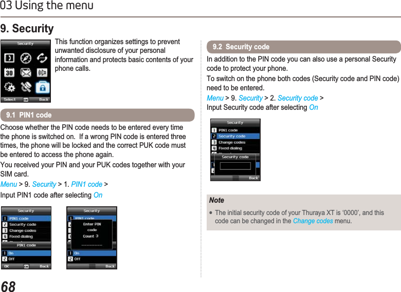 6803 Using the menuChoose whether the PIN code needs to be entered every time the phone is switched on.  If a wrong PIN code is entered three times, the phone will be locked and the correct PUK code must be entered to access the phone again. You received your PIN and your PUK codes together with your SIM card.Menu &gt; 9. Security &gt; 1. PIN1 code &gt;Input PIN1 code after selecting On9. Security This function organizes settings to prevent unwanted disclosure of your personal information and protects basic contents of your phone calls.9.1  PIN1 codeIn addition to the PIN code you can also use a personal Security code to protect your phone.To switch on the phone both codes (Security code and PIN code) need to be entered.Menu &gt; 9. Security &gt; 2. Security code &gt;Input Security code after selecting On9.2  Security codeNoteƔThe initial security code of your Thuraya XT is ‘0000’, and this code can be changed in the Change codes menu.