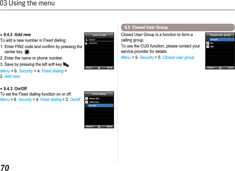 7003 Using the menuƔ9.4.2  Add newTo add a new number in Fixed dialing:(QWHU3,1FRGHDQGFRQ¿UPE\SUHVVLQJWKH    center key .2. Enter the name or phone number.3. Save by pressing the left soft key  .Menu &gt; 9. Security &gt; 4. Fixed dialing &gt;2. Add newƔ9.4.3  On/OffTo set the Fixed dialing function on or off. Menu &gt; 9. Security &gt; 4. Fixed dialing &gt; 3. On/offClosed User Group is a function to form a calling group.To use the CUG function, please contact your service provider for details.Menu &gt; 9.Security &gt; 5. Closed user group9.5  Closed User Group