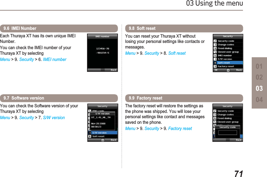 7103 Using the menu01020304Each Thuraya XT has its own unique IMEI Number.You can check the IMEI number of your Thuraya XT by selectingMenu &gt; 9. Security &gt; 6. IMEI number9.6  IMEI Number You can check the Software version of your Thuraya XT by selectingMenu &gt; 9. Security &gt; 7. S/W version9.7  Software versionYou can reset your Thuraya XT without losing your personal settings like contacts or messages.Menu &gt; 9. Security &gt; 8. Soft reset9.8  Soft resetThe factory reset will restore the settings as the phone was shipped. You will lose your personal settings like contact and messages saved on the phone.Menu &gt; 9. Security &gt; 9. Factory reset9.9  Factory reset