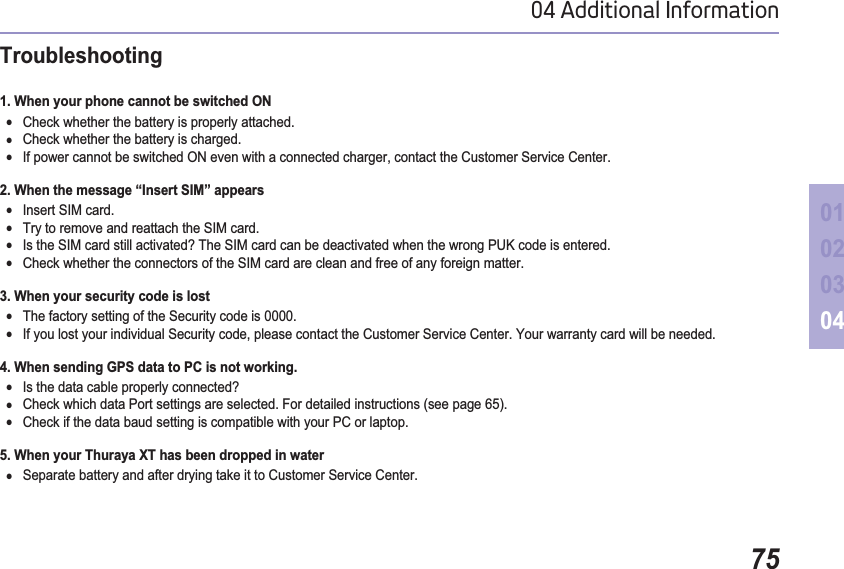 7504 Additional Information01020304Troubleshooting1. When your phone cannot be switched ON ƔCheck whether the battery is properly attached.ƔCheck whether the battery is charged.ƔIf power cannot be switched ON even with a connected charger, contact the Customer Service Center.2. When the message “Insert SIM” appears ƔInsert SIM card.ƔTry to remove and reattach the SIM card.ƔIs the SIM card still activated? The SIM card can be deactivated when the wrong PUK code is entered.ƔCheck whether the connectors of the SIM card are clean and free of any foreign matter.3. When your security code is lostƔThe factory setting of the Security code is 0000.ƔIf you lost your individual Security code, please contact the Customer Service Center. Your warranty card will be needed.4. When sending GPS data to PC is not working.ƔIs the data cable properly connected?ƔCheck which data Port settings are selected. For detailed instructions (see page 65).ƔCheck if the data baud setting is compatible with your PC or laptop.5. When your Thuraya XT has been dropped in waterƔSeparate battery and after drying take it to Customer Service Center. 