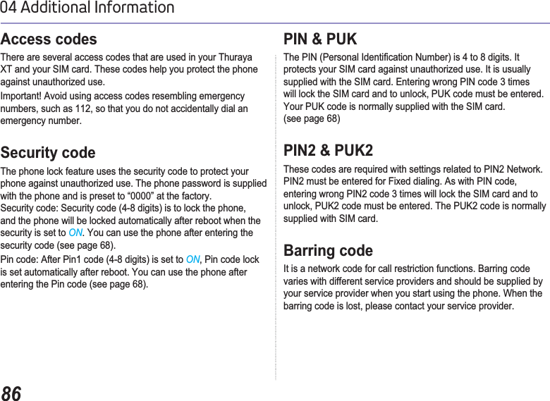 8604 Additional InformationAccess codes There are several access codes that are used in your Thuraya XT and your SIM card. These codes help you protect the phone against unauthorized use.Important! Avoid using access codes resembling emergency numbers, such as 112, so that you do not accidentally dial an emergency number.Security codeThe phone lock feature uses the security code to protect your phone against unauthorized use. The phone password is supplied with the phone and is preset to “0000” at the factory. Security code: Security code (4-8 digits) is to lock the phone, and the phone will be locked automatically after reboot when the security is set to ON. You can use the phone after entering the security code (see page 68). Pin code: After Pin1 code (4-8 digits) is set to ON, Pin code lock is set automatically after reboot. You can use the phone after entering the Pin code (see page 68).PIN &amp; PUK7KH3,13HUVRQDO,GHQWL¿FDWLRQ1XPEHULVWRGLJLWV,Wprotects your SIM card against unauthorized use. It is usually supplied with the SIM card. Entering wrong PIN code 3 times will lock the SIM card and to unlock, PUK code must be entered.Your PUK code is normally supplied with the SIM card.(see page 68)PIN2 &amp; PUK2These codes are required with settings related to PIN2 Network. PIN2 must be entered for Fixed dialing. As with PIN code, entering wrong PIN2 code 3 times will lock the SIM card and to unlock, PUK2 code must be entered. The PUK2 code is normally supplied with SIM card.Barring codeIt is a network code for call restriction functions. Barring code varies with different service providers and should be supplied by your service provider when you start using the phone. When the barring code is lost, please contact your service provider.