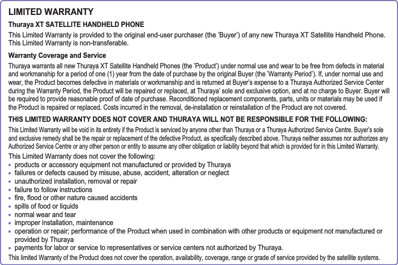 LIMITED WARRANTYThuraya XT SATELLITE HANDHELD PHONEThis Limited Warranty is provided to the original end-user purchaser (the ’Buyer’) of any new Thuraya XT Satellite Handheld Phone.This Limited Warranty is non-transferable.Warranty Coverage and ServiceThuraya warrants all new Thuraya XT Satellite Handheld Phones (the ’Product’) under normal use and wear to be free from defects in material and workmanship for a period of one (1) year from the date of purchase by the original Buyer (the ’Warranty Period’). If, under normal use and wear, the Product becomes defective in materials or workmanship and is returned at Buyer’s expense to a Thuraya Authorized Service Center during the Warranty Period, the Product will be repaired or replaced, at Thuraya’ sole and exclusive option, and at no charge to Buyer. Buyer will be required to provide reasonable proof of date of purchase. Reconditioned replacement components, parts, units or materials may be used if the Product is repaired or replaced. Costs incurred in the removal, de-installation or reinstallation of the Product are not covered.THIS LIMITED WARRANTY DOES NOT COVER AND THURAYA WILL NOT BE RESPONSIBLE FOR THE FOLLOWING:This Limited Warranty will be void in its entirety if the Product is serviced by anyone other than Thuraya or a Thuraya Authorized Service Centre. Buyer’s sole DQGH[FOXVLYHUHPHG\VKDOOEHWKHUHSDLURUUHSODFHPHQWRIWKHGHIHFWLYH3URGXFWDVVSHFL¿FDOO\GHVFULEHGDERYH7KXUD\DQHLWKHUDVVXPHVQRUDXWKRUL]HVDQ\Authorized Service Centre or any other person or entity to assume any other obligation or liability beyond that which is provided for in this Limited Warranty.This Limited Warranty does not cover the following: products or accessory equipment not manufactured or provided by Thuraya failures or defects caused by misuse, abuse, accident, alteration or neglect unauthorized installation, removal or repair failure to follow instructions  ¿UHÀRRGRURWKHUQDWXUHFDXVHGDFFLGHQWVspills of food or liquids normal wear and tear improper installation, maintenance operation or repair; performance of the Product when used in combination with other products or equipment not manufactured or provided by Thuraya payments for labor or service to representatives or service centers not authorized by Thuraya.This limited Warranty of the Product does not cover the operation, availability, coverage, range or grade of service provided by the satellite systems.