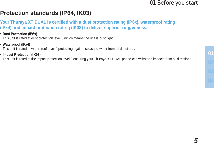 501 Before you start 01020304Protection standards (IP64, IK03)Your Thuraya XT DUAL is certified with a dust protection rating (IP6x), waterproof rating (IPx4) and impact protection rating (IK03) to deliver superior ruggedness. &apos;XVW3URWHFWLRQ,3[This unit is rated at dust protection level 6 which means the unit is dust tight. :DWHUSURRI,3[This unit is rated at waterproof level 4 protecting against splashed water from all directions. ,PSDFW3URWHFWLRQ,.This unit is rated at the impact protection level 3 ensuring your Thuraya XT DUAL phone can withstand impacts from all directions.