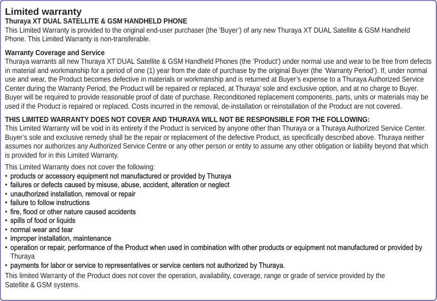 Limited warrantyThuraya XT DUAL SATELLITE &amp; GSM HANDHELD PHONEThis Limited Warranty is provided to the original end-user purchaser (the ’Buyer’) of any new Thuraya XT DUAL Satellite &amp; GSM HandheldPhone. This Limited Warranty is non-transferable.Warranty Coverage and ServiceThuraya warrants all new Thuraya XT DUAL Satellite &amp; GSM Handheld Phones (the ‘Product’) under normal use and wear to be free from defects in material and workmanship for a period of one (1) year from the date of purchase by the original Buyer (the ‘Warranty Period’). If, under normal use and wear, the Product becomes defective in materials or workmanship and is returned at Buyer’s expense to a Thuraya Authorized Service Center during the Warranty Period, the Product will be repaired or replaced, at Thuraya’ sole and exclusive option, and at no charge to Buyer. Buyer will be required to provide reasonable proof of date of purchase. Reconditioned replacement components, parts, units or materials may be used if the Product is repaired or replaced. Costs incurred in the removal, de-installation or reinstallation of the Product are not covered.THIS LIMITED WARRANTY DOES NOT COVER AND THURAYA WILL NOT BE RESPONSIBLE FOR THE FOLLOWING:This Limited Warranty will be void in its entirety if the Product is serviced by anyone other than Thuraya or a Thuraya Authorized Service Center. Buyer’s sole and exclusive remedy shall be the repair or replacement of the defective Product, as specifically described above. Thuraya neither assumes nor authorizes any Authorized Service Centre or any other person or entity to assume any other obligation or liability beyond that which is provided for in this Limited Warranty.This Limited Warranty does not cover the following:  SURGXFWVRUDFFHVVRU\HTXLSPHQWQRWPDQXIDFWXUHGRUSURYLGHGE\7KXUD\D IDLOXUHVRUGHIHFWVFDXVHGE\PLVXVHDEXVHDFFLGHQWDOWHUDWLRQRUQHJOHFW XQDXWKRUL]HGLQVWDOODWLRQUHPRYDORUUHSDLU IDLOXUHWRIROORZLQVWUXFWLRQV ILUHIORRGRURWKHUQDWXUHFDXVHGDFFLGHQWV VSLOOVRIIRRGRUOLTXLGV QRUPDOZHDUDQGWHDU LPSURSHULQVWDOODWLRQPDLQWHQDQFH RSHUDWLRQRUUHSDLUSHUIRUPDQFHRIWKH3URGXFWZKHQXVHGLQFRPELQDWLRQZLWKRWKHUSURGXFWVRUHTXLSPHQWQRWPDQXIDFWXUHGRUSURYLGHGE\Thuraya SD\PHQWVIRUODERURUVHUYLFHWRUHSUHVHQWDWLYHVRUVHUYLFHFHQWHUVQRWDXWKRUL]HGE\7KXUD\DThis limited Warranty of the Product does not cover the operation, availability, coverage, range or grade of service provided by the Satellite &amp; GSM systems.