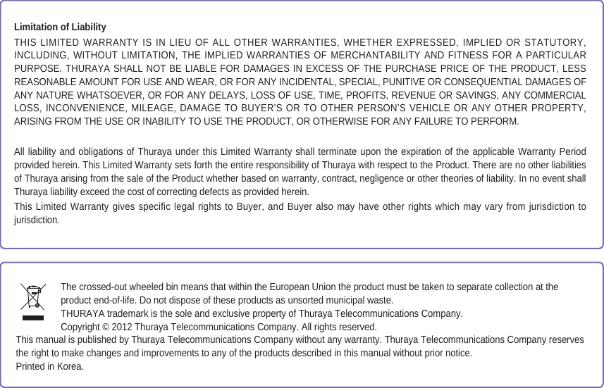 Limitation of LiabilityTHIS LIMITED WARRANTY IS IN LIEU OF ALL OTHER WARRANTIES, WHETHER EXPRESSED, IMPLIED OR STATUTORY, INCLUDING, WITHOUT LIMITATION, THE IMPLIED WARRANTIES OF MERCHANTABILITY AND FITNESS FOR A PARTICULAR PURPOSE. THURAYA SHALL NOT BE LIABLE FOR DAMAGES IN EXCESS OF THE PURCHASE PRICE OF THE PRODUCT, LESS REASONABLE AMOUNT FOR USE AND WEAR, OR FOR ANY INCIDENTAL, SPECIAL, PUNITIVE OR CONSEQUENTIAL DAMAGES OF ANY NATURE WHATSOEVER, OR FOR ANY DELAYS, LOSS OF USE, TIME, PROFITS, REVENUE OR SAVINGS, ANY COMMERCIAL LOSS, INCONVENIENCE, MILEAGE, DAMAGE TO BUYER’S OR TO OTHER PERSON’S VEHICLE OR ANY OTHER PROPERTY, ARISING FROM THE USE OR INABILITY TO USE THE PRODUCT, OR OTHERWISE FOR ANY FAILURE TO PERFORM.All liability and obligations of Thuraya under this Limited Warranty shall terminate upon the expiration of the applicable Warranty Period provided herein. This Limited Warranty sets forth the entire responsibility of Thuraya with respect to the Product. There are no other liabilities of Thuraya arising from the sale of the Product whether based on warranty, contract, negligence or other theories of liability. In no event shall Thuraya liability exceed the cost of correcting defects as provided herein.This Limited Warranty gives specific legal rights to Buyer, and Buyer also may have other rights which may vary from jurisdiction to jurisdiction.The crossed-out wheeled bin means that within the European Union the product must be taken to separate collection at theproduct end-of-life. Do not dispose of these products as unsorted municipal waste.THURAYA trademark is the sole and exclusive property of Thuraya Telecommunications Company.Copyright © 2012 Thuraya Telecommunications Company. All rights reserved.This manual is published by Thuraya Telecommunications Company without any warranty. Thuraya Telecommunications Company reservesthe right to make changes and improvements to any of the products described in this manual without prior notice.Printed in Korea.