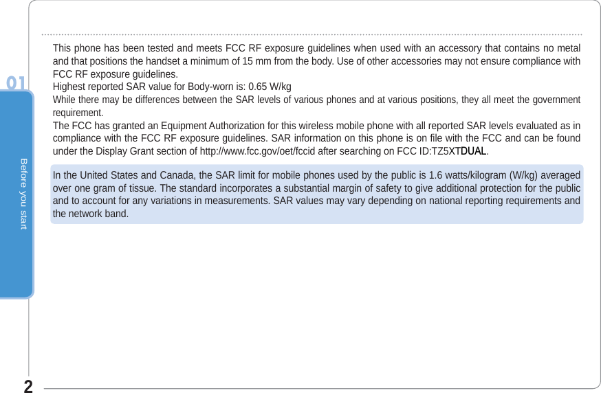 Before you start201This phone has been tested and meets FCC RF exposure guidelines when used with an accessory that contains no metal and that positions the handset a minimum of 15 mm from the body. Use of other accessories may not ensure compliance with FCC RF exposure guidelines.Highest reported SAR value for Body-worn is: 0.65 W/kg While there may be differences between the SAR levels of various phones and at various positions, they all meet the government requirement.The FCC has granted an Equipment Authorization for this wireless mobile phone with all reported SAR levels evaluated as in compliance with the FCC RF exposure guidelines. SAR information on this phone is on file with the FCC and can be found under the Display Grant section of http://www.fcc.gov/oet/fccid after searching on FCC ID:TZ5XT&apos;8$/.In the United States and Canada, the SAR limit for mobile phones used by the public is 1.6 watts/kilogram (W/kg) averaged over one gram of tissue. The standard incorporates a substantial margin of safety to give additional protection for the public and to account for any variations in measurements. SAR values may vary depending on national reporting requirements and the network band.