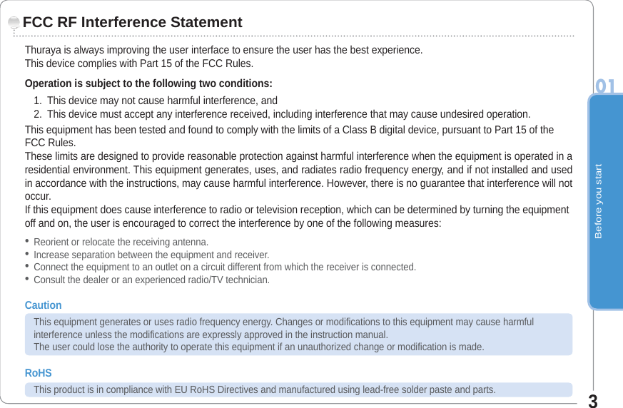 Before you start013Thuraya is always improving the user interface to ensure the user has the best experience. This device complies with Part 15 of the FCC Rules. Operation is subject to the following two conditions:1. This device may not cause harmful interference, and2. This device must accept any interference received, including interference that may cause undesired operation.This equipment has been tested and found to comply with the limits of a Class B digital device, pursuant to Part 15 of the FCC Rules.These limits are designed to provide reasonable protection against harmful interference when the equipment is operated in a residential environment. This equipment generates, uses, and radiates radio frequency energy, and if not installed and used in accordance with the instructions, may cause harmful interference. However, there is no guarantee that interference will not occur.If this equipment does cause interference to radio or television reception, which can be determined by turning the equipment off and on, the user is encouraged to correct the interference by one of the following measures:Reorient or relocate the receiving antenna.Increase separation between the equipment and receiver.Connect the equipment to an outlet on a circuit different from which the receiver is connected.Consult the dealer or an experienced radio/TV technician.CautionThis equipment generates or uses radio frequency energy. Changes or modifications to this equipment may cause harmfulinterference unless the modifications are expressly approved in the instruction manual. The user could lose the authority to operate this equipment if an unauthorized change or modification is made.RoHSThis product is in compliance with EU RoHS Directives and manufactured using lead-free solder paste and parts.FCC RF Interference Statement