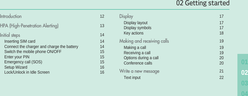 02 Getting started01020304Introduction 12HPA (High-Penetration Alerting) 13Initial steps 14Inserting SIM card 14Connect the charger and charge the battery 14Switch the mobile phone ON/OFF 15Enter your PIN 15Emergency call (SOS) 15Setup Wizard 16Lock/Unlock in Idle Screen 16Display 17Display layout 17Display symbols 17Key actions 18Making and receiving calls 19Making a call 19Receiving a call 19Options during a call 20Conference calls 20Write a new message 21Text input 22