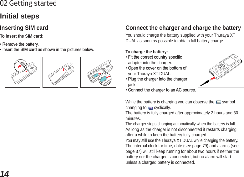 1402 Getting startedInitial stepsTo insert the SIM card:5HPRYHWKHEDWWHU\,QVHUWWKH6,0FDUGDVVKRZQLQWKHSLFWXUHVEHORZInserting SIM cardYou should charge the battery supplied with your Thuraya XT DUAL as soon as possible to obtain full battery charge.To charge the battery:)LWWKHFRUUHFWFRXQWU\VSHFLILFadapter into the charger.2SHQWKHFRYHURQWKHERWWRPRIyour Thuraya XT DUAL.3OXJWKHFKDUJHULQWRWKHFKDUJHUjack.&amp;RQQHFWWKHFKDUJHUWRDQ$&amp;VRXUFHConnect the charger and charge the batteryWhile the battery is charging you can observe the   symbol changing to   cyclically.The battery is fully charged after approximately 2 hours and 30 minutes.The charger stops charging automatically when the battery is full. As long as the charger is not disconnected it restarts charging after a while to keep the battery fully charged.You may still use the Thuraya XT DUAL while charging the battery.The internal clock for time, date (see page 79) and alarms (see page 37) will still keep running for about two hours if neither the battery nor the charger is connected, but no alarm will start unless a charged battery is connected.