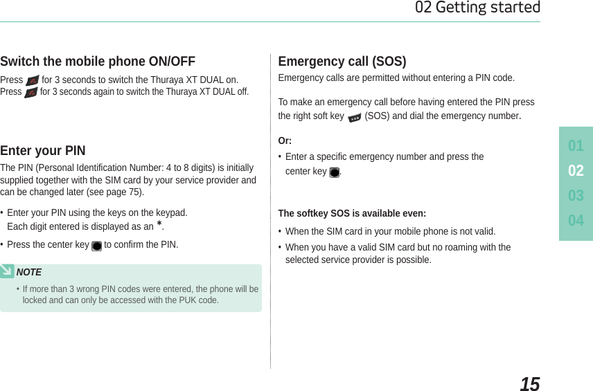 010203041502 Getting startedPress  for 3 seconds to switch the Thuraya XT DUAL on.Press  for 3 seconds again to switch the Thuraya XT DUAL off.Switch the mobile phone ON/OFFEmergency calls are permitted without entering a PIN code.To make an emergency call before having entered the PIN press the right soft key   (SOS) and dial the emergency number.Or: Enter a specific emergency number and press the center key .Emergency call (SOS)The PIN (Personal Identification Number: 4 to 8 digits) is initially supplied together with the SIM card by your service provider and can be changed later (see page 75). Enter your PIN using the keys on the keypad.Each digit entered is displayed as an. Press the center key to confirm the PIN.Enter your PINThe softkey SOS is available even: When the SIM card in your mobile phone is not valid. When you have a valid SIM card but no roaming with the selected service provider is possible.NOTEIf more than 3 wrong PIN codes were entered, the phone will be locked and can only be accessed with the PUK code.