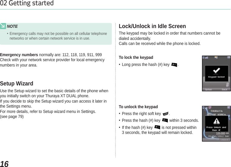 1602 Getting startedNOTEEmergency calls may not be possible on all cellular telephone networks or when certain network service is in use.Emergency numbers normally are: 112, 118, 119, 911, 999Check with your network service provider for local emergency numbers in your area.Use the Setup wizard to set the basic details of the phone when you initially switch on your Thuraya XT DUAL phone.If you decide to skip the Setup wizard you can access it later in the Settings menu.For more details, refer to Setup wizard menu in Settings.(see page 79)Setup WizardThe keypad may be locked in order that numbers cannot be dialed accidentally.Calls can be received while the phone is locked.Lock/Unlock in Idle ScreenTo lock the keypad Long press the hash (#) key  .To unlock the keypad Press the right soft key  . Press the hash (#) key   within 3 seconds. If the hash (#) key   is not pressed within 3 seconds, the keypad will remain locked.