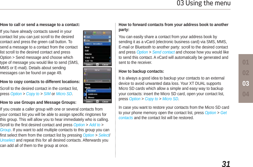 3103 Using the menu01020304How to call or send a message to a contact:If you have already contacts saved in your contact list you can just scroll to the desired contact and press the green call button. To send a message to a contact from the contact list scroll to the desired contact and press Option &gt; Send message and choose which type of message you would like to send (SMS, MMS or E-mail). Details about sending messages can be found on page 49.How to copy contacts to different locations:Scroll to the desired contact in the contact list, press Option &gt; Copy to &gt;SIM or Micro SD.How to use Groups and Message Groups:If you create a caller group with one or several contacts from your contact list you will be able to assign specific ringtones for this group. This will allow you to hear immediately who is calling. Scroll to the first desired contact and press Option &gt; Add to &gt; Group. If you want to add multiple contacts to this group you can first select them from the contact list by pressing Option &gt; Select/Unselect and repeat this for all desired contacts. Afterwards you can add all of them to the group at once.  How to forward contacts from your address book to another party:You can easily share a contact from your address book by sending it as a vCard (electronic business card) via SMS, MMS, E-mail or Bluetooth to another party: scroll to the desired contact and press Option &gt; Send contact and choose how you would like to send this contact. A vCard will automatically be generated and sent to the receiver.How to backup contacts:It is always a good idea to backup your contacts to an external device to avoid unwanted data loss. Your XT DUAL supports Micro SD cards which allow a simple and easy way to backup your contacts: insert the Micro SD card, open your contact list, press Option &gt; Copy to &gt; Micro SD.In case you want to restore your contacts from the Micro SD card to your phone memory open the contact list, press Option &gt; Getcontacts and the contact list will be restored.