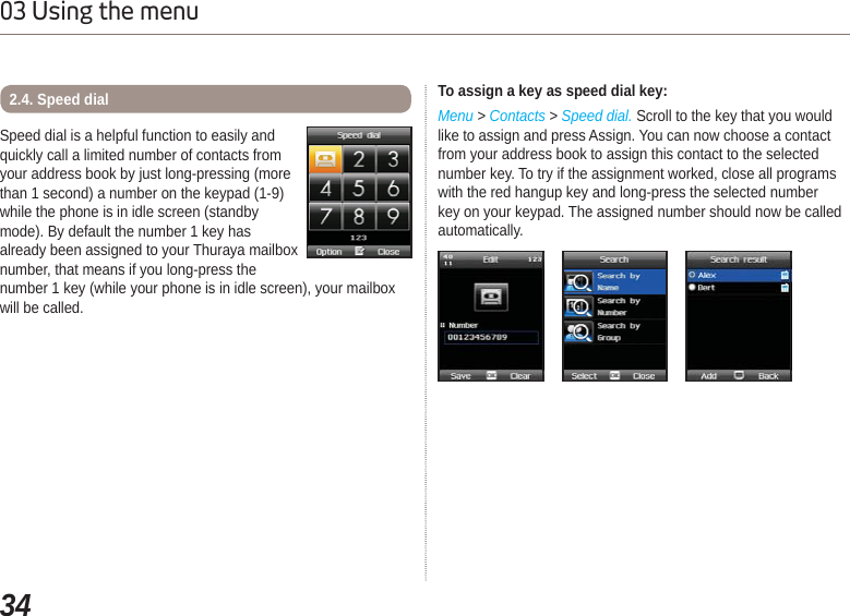 3403 Using the menuSpeed dial is a helpful function to easily and quickly call a limited number of contacts from your address book by just long-pressing (more than 1 second) a number on the keypad (1-9) while the phone is in idle screen (standby mode). By default the number 1 key has already been assigned to your Thuraya mailbox number, that means if you long-press the number 1 key (while your phone is in idle screen), your mailbox will be called.2.4. Speed dial To assign a key as speed dial key:Menu &gt; Contacts &gt; Speed dial. Scroll to the key that you would like to assign and press Assign. You can now choose a contact from your address book to assign this contact to the selected number key. To try if the assignment worked, close all programs with the red hangup key and long-press the selected number key on your keypad. The assigned number should now be called automatically.