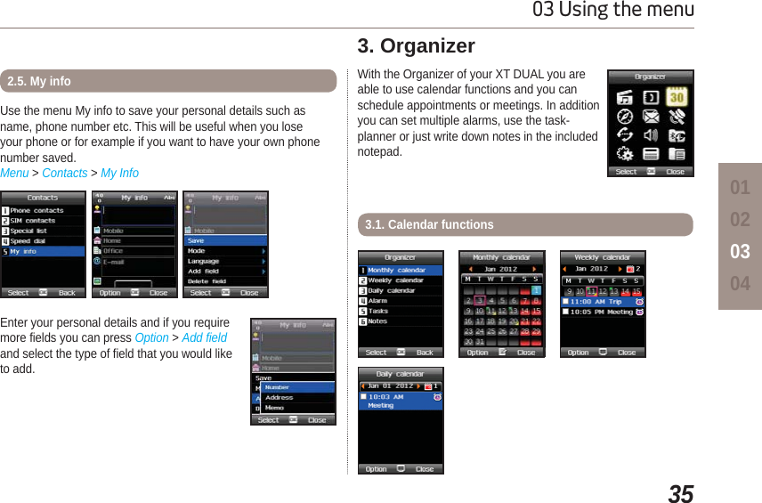3503 Using the menu01020304Enter your personal details and if you require more fields you can press Option &gt; Add fieldand select the type of field that you would like to add.Use the menu My info to save your personal details such as name, phone number etc. This will be useful when you lose your phone or for example if you want to have your own phone number saved.Menu &gt; Contacts &gt; My Info2.5. My info With the Organizer of your XT DUAL you are able to use calendar functions and you can schedule appointments or meetings. In addition you can set multiple alarms, use the task-planner or just write down notes in the included notepad.3. Organizer3.1. Calendar functions