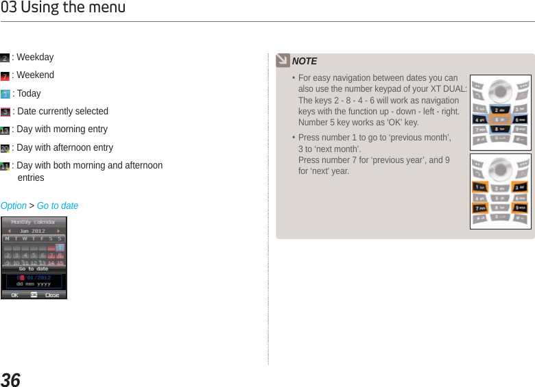 3603 Using the menuNOTEFor easy navigation between dates you can also use the number keypad of your XT DUAL:The keys 2 - 8 - 4 - 6 will work as navigation keys with the function up - down - left - right. Number 5 key works as &apos;OK&apos; key.Press number 1 to go to ‘previous month’, 3 to ‘next month’.Press number 7 for ‘previous year’, and 9 for ‘next&apos; year. : Weekday  : Weekend : Today : Date currently selected : Day with morning entry : Day with afternoon entry : Day with both morning and afternoon entriesOption &gt; Go to date