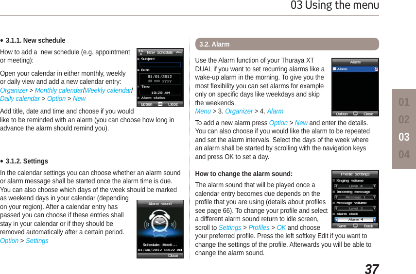 3703 Using the menu01020304Ɣ3.1.1. New scheduleHow to add a  new schedule (e.g. appointment or meeting):Open your calendar in either monthly, weekly or daily view and add a new calendar entry: Organizer &gt;Monthly calendar/Weekly calendar/Daily calendar &gt; Option &gt;NewAdd title, date and time and choose if you would like to be reminded with an alarm (you can choose how long in advance the alarm should remind you).Ɣ3.1.2. SettingsIn the calendar settings you can choose whether an alarm sound or alarm message shall be started once the alarm time is due. You can also choose which days of the week should be marked as weekend days in your calendar (depending on your region). After a calendar entry has passed you can choose if these entries shall stay in your calendar or if they should be removed automatically after a certain period.Option &gt; SettingsUse the Alarm function of your Thuraya XT DUAL if you want to set recurring alarms like a wake-up alarm in the morning. To give you the most flexibility you can set alarms for example only on specific days like weekdays and skip the weekends. Menu &gt; 3. Organizer &gt; 4. AlarmTo add a new alarm press Option &gt; New and enter the details. You can also choose if you would like the alarm to be repeated and set the alarm intervals. Select the days of the week where an alarm shall be started by scrolling with the navigation keys and press OK to set a day.How to change the alarm sound: The alarm sound that will be played once a calendar entry becomes due depends on the profile that you are using (details about profiles see page 66). To change your profile and select a different alarm sound return to idle screen, scroll to Settings &gt; Profiles &gt;OK and choose your preferred profile. Press the left softkey Edit if you want to change the settings of the profile. Afterwards you will be able to change the alarm sound.3.2. Alarm