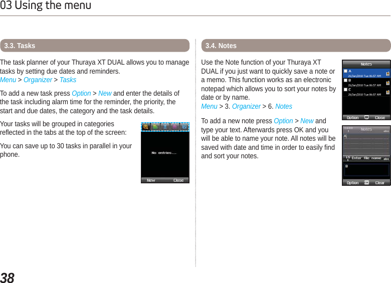 3803 Using the menuThe task planner of your Thuraya XT DUAL allows you to manage tasks by setting due dates and reminders.Menu &gt; Organizer &gt; TasksTo add a new task press Option &gt; New and enter the details of the task including alarm time for the reminder, the priority, the start and due dates, the category and the task details. Your tasks will be grouped in categories reflected in the tabs at the top of the screen: You can save up to 30 tasks in parallel in your phone.3.3. TasksUse the Note function of your Thuraya XT DUAL if you just want to quickly save a note or a memo. This function works as an electronic notepad which allows you to sort your notes by date or by name.Menu &gt; 3. Organizer &gt; 6. NotesTo add a new note press Option &gt;New and type your text. Afterwards press OK and you will be able to name your note. All notes will be saved with date and time in order to easily find and sort your notes.3.4. Notes