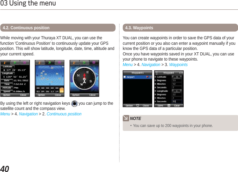4003 Using the menuWhile moving with your Thuraya XT DUAL, you can use the function &apos;Continuous Position&apos; to continuously update your GPS position. This will show latitude, longitude, date, time, altitude and your current speed. By using the left or right navigation keys   you can jump to the satellite count and the compass view.Menu &gt; 4. Navigation &gt; 2. Continuous position4.2. Continuous positionYou can create waypoints in order to save the GPS data of your current position or you also can enter a waypoint manually if you know the GPS data of a particular position. Once you have waypoints saved in your XT DUAL, you can use your phone to navigate to these waypoints.Menu &gt; 4. Navigation &gt; 3. Waypoints4.3. WaypointsNOTEYou can save up to 200 waypoints in your phone.