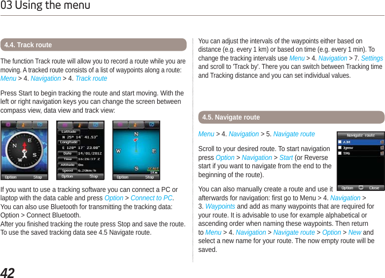 4203 Using the menuThe function Track route will allow you to record a route while you are moving. A tracked route consists of a list of waypoints along a route:Menu &gt; 4. Navigation &gt; 4. Track routePress Start to begin tracking the route and start moving. With the left or right navigation keys you can change the screen between compass view, data view and track view:4.4. Track routeIf you want to use a tracking software you can connect a PC or laptop with the data cable and press Option &gt;Connect to PC.You can also use Bluetooth for transmitting the tracking data: Option &gt; Connect Bluetooth.After you finished tracking the route press Stop and save the route. To use the saved tracking data see 4.5 Navigate route.You can adjust the intervals of the waypoints either based on distance (e.g. every 1 km) or based on time (e.g. every 1 min). To change the tracking intervals use Menu &gt; 4. Navigation &gt; 7. Settingsand scroll to &apos;Track by&apos;. There you can switch between Tracking time and Tracking distance and you can set individual values.Menu &gt; 4. Navigation &gt; 5. Navigate route4.5. Navigate routeScroll to your desired route. To start navigation press Option &gt;Navigation &gt; Start (or Reverse start if you want to navigate from the end to the beginning of the route).You can also manually create a route and use it afterwards for navigation: first go to Menu &gt; 4. Navigation &gt; 3. Waypoints and add as many waypoints that are required for your route. It is advisable to use for example alphabetical or ascending order when naming these waypoints. Then return to Menu &gt; 4. Navigation &gt; Navigate route &gt; Option &gt; New and select a new name for your route. The now empty route will be saved. 
