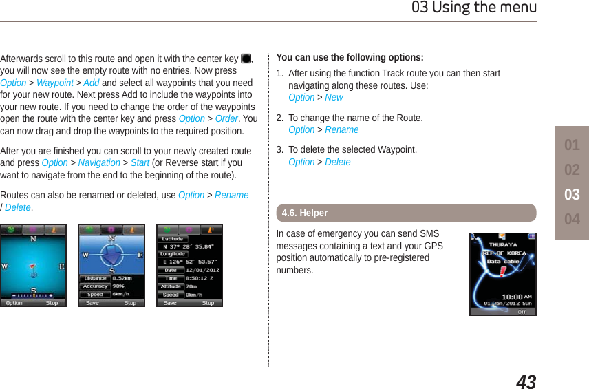 4303 Using the menu01020304Afterwards scroll to this route and open it with the center key  ,you will now see the empty route with no entries. Now press Option &gt; Waypoint &gt; Add and select all waypoints that you need for your new route. Next press Add to include the waypoints into your new route. If you need to change the order of the waypoints open the route with the center key and press Option &gt; Order. You can now drag and drop the waypoints to the required position. After you are finished you can scroll to your newly created route and press Option &gt; Navigation &gt; Start (or Reverse start if you want to navigate from the end to the beginning of the route).Routes can also be renamed or deleted, use Option &gt; Rename /Delete.You can use the following options:1. After using the function Track route you can then start navigating along these routes. Use:Option &gt; New2. To change the name of the Route.Option &gt; Rename3. To delete the selected Waypoint.Option &gt; DeleteIn case of emergency you can send SMS messages containing a text and your GPS position automatically to pre-registered numbers.4.6. Helper